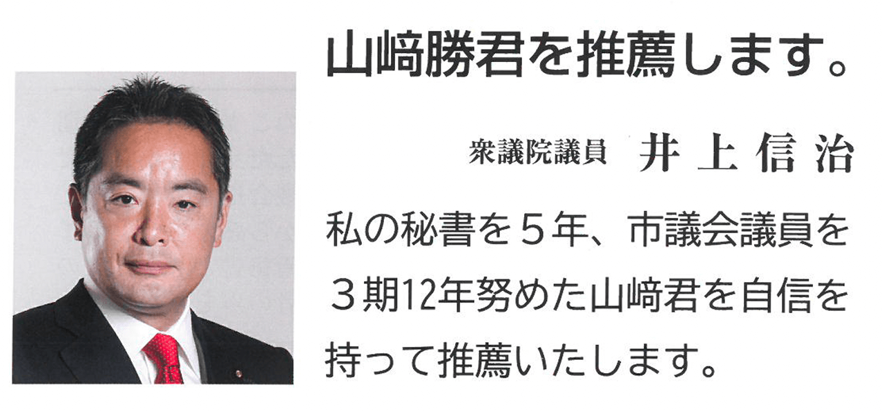 山﨑勝君を推薦します。 衆議院議員　井上信治 私の秘書を5年、市議会議員を3期12年努めた山﨑君を自信を持って推薦いたします。